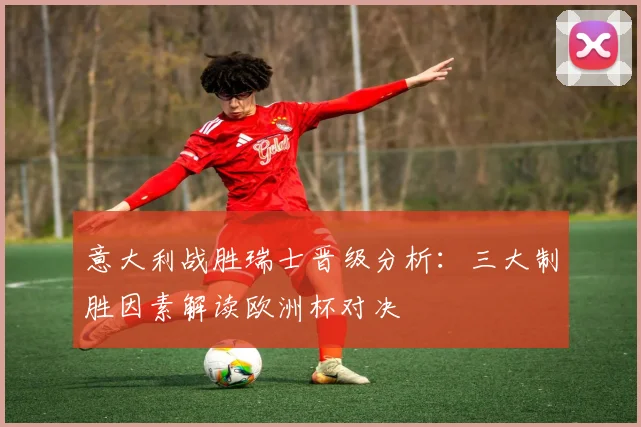 意大利战胜瑞士晋级分析：三大制胜因素解读欧洲杯对决