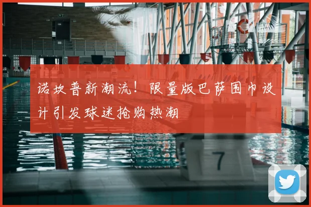 诺坎普新潮流！限量版巴萨围巾设计引发球迷抢购热潮