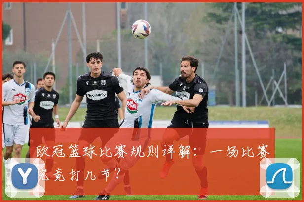 欧冠篮球比赛规则详解：一场比赛究竟打几节？