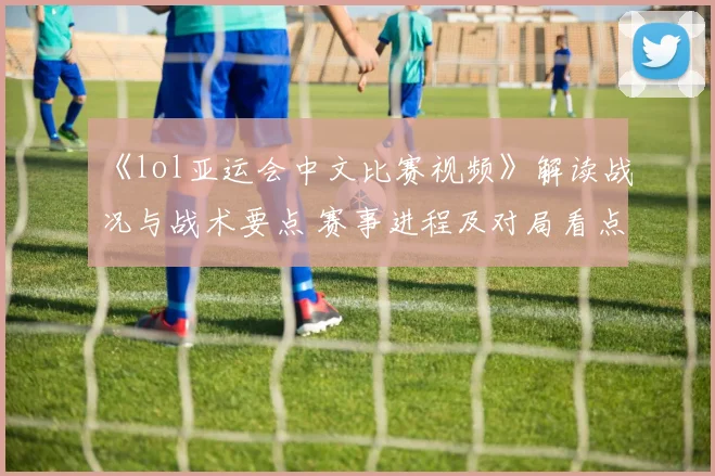 《lol亚运会中文比赛视频》解读战况与战术要点 赛事进程及对局看点汇总