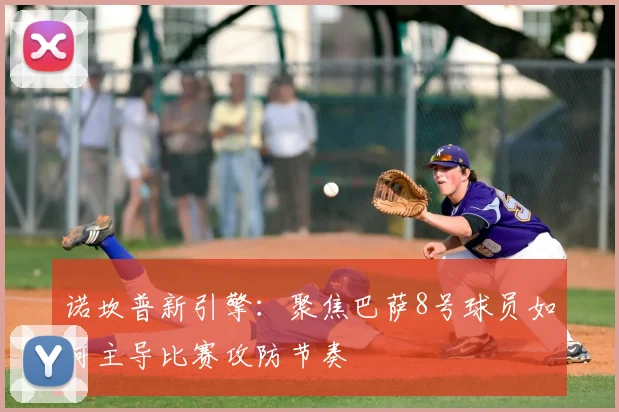 诺坎普新引擎：聚焦巴萨8号球员如何主导比赛攻防节奏