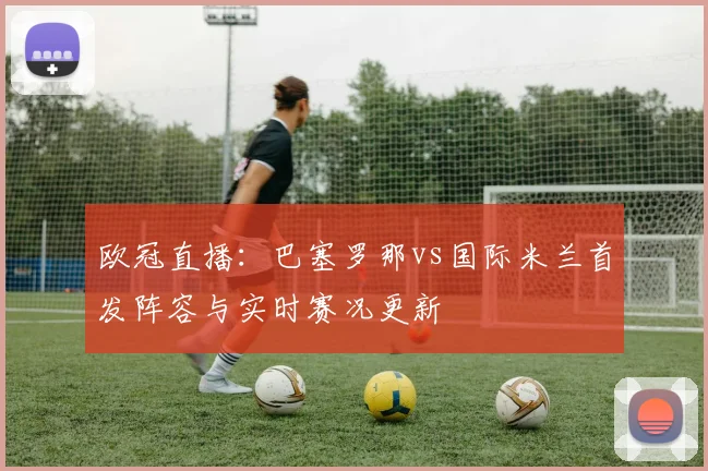欧冠直播：巴塞罗那vs国际米兰首发阵容与实时赛况更新