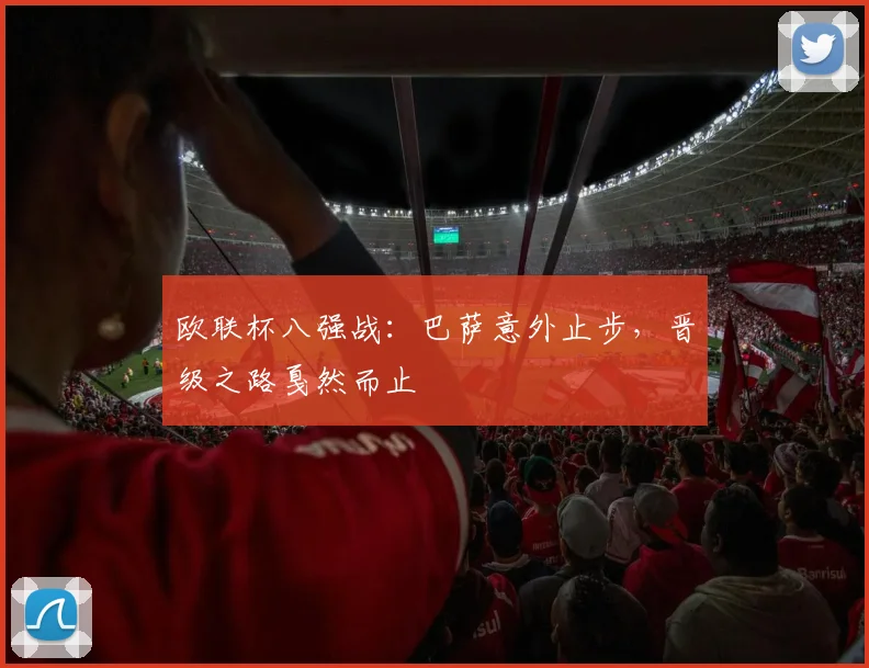 欧联杯八强战：巴萨意外止步，晋级之路戛然而止