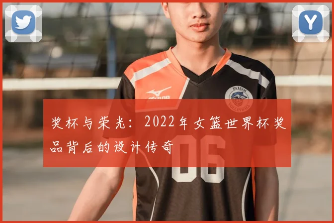 奖杯与荣光：2022年女篮世界杯奖品背后的设计传奇