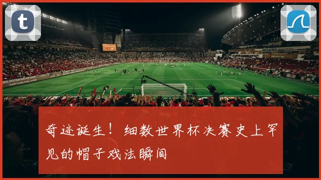 奇迹诞生！细数世界杯决赛史上罕见的帽子戏法瞬间