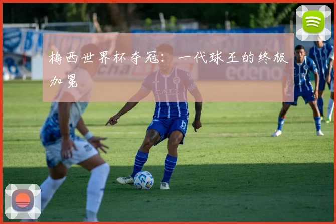 梅西世界杯夺冠：一代球王的终极加冕