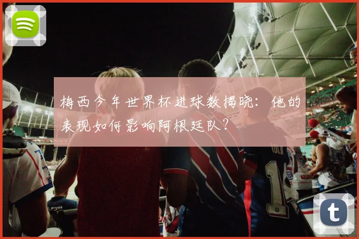 梅西今年世界杯进球数揭晓：他的表现如何影响阿根廷队？