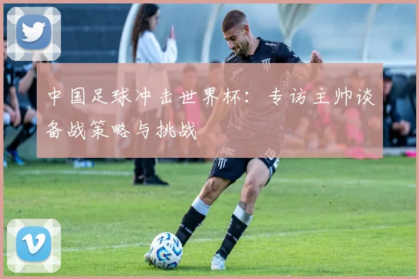 中国足球冲击世界杯：专访主帅谈备战策略与挑战