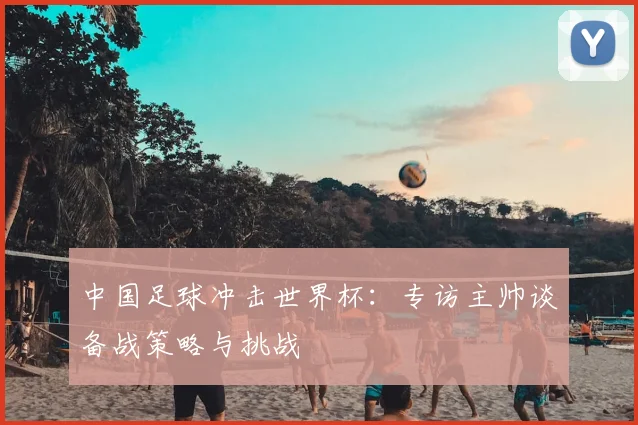 中国足球冲击世界杯：专访主帅谈备战策略与挑战
