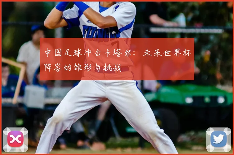 中国足球冲击卡塔尔：未来世界杯阵容的雏形与挑战
