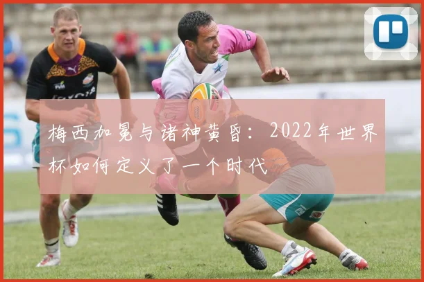 梅西加冕与诸神黄昏：2022年世界杯如何定义了一个时代