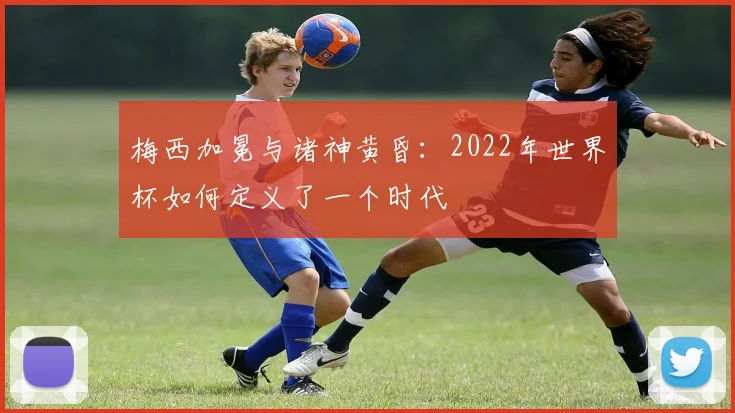 梅西加冕与诸神黄昏：2022年世界杯如何定义了一个时代