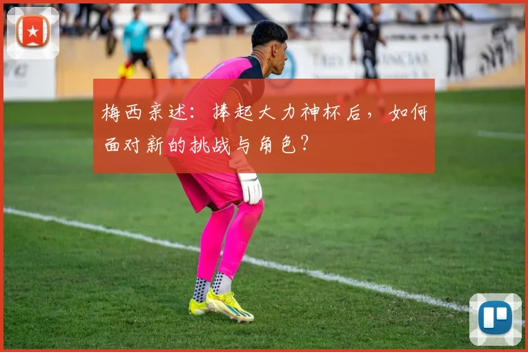 梅西亲述：捧起大力神杯后，如何面对新的挑战与角色？