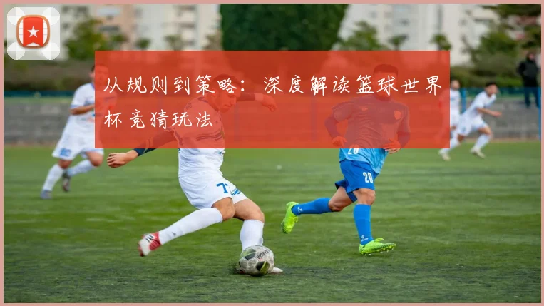 从规则到策略:深度解读篮球世界杯竞猜玩法