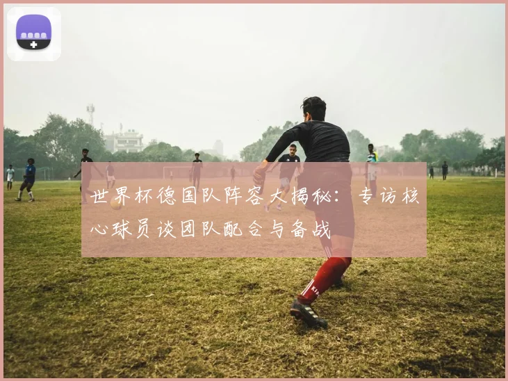 世界杯德国队阵容大揭秘：专访核心球员谈团队配合与备战