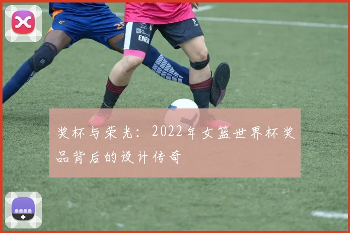 奖杯与荣光：2022年女篮世界杯奖品背后的设计传奇