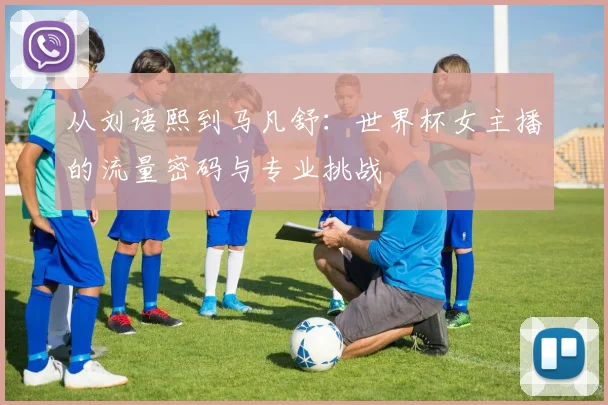 从刘语熙到马凡舒：世界杯女主播的流量密码与专业挑战